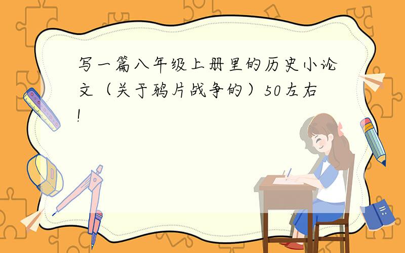 写一篇八年级上册里的历史小论文（关于鸦片战争的）50左右!