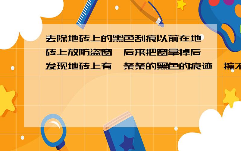 去除地砖上的黑色刮痕以前在地砖上放防盗窗,后来把窗拿掉后发现地砖上有一条条的黑色的痕迹,擦不掉,有什么办法去除?