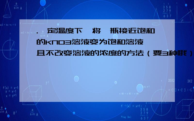 .一定温度下,将一瓶接近饱和的KNO3溶液变为饱和溶液,且不改变溶液的浓度的方法（要3种哦）