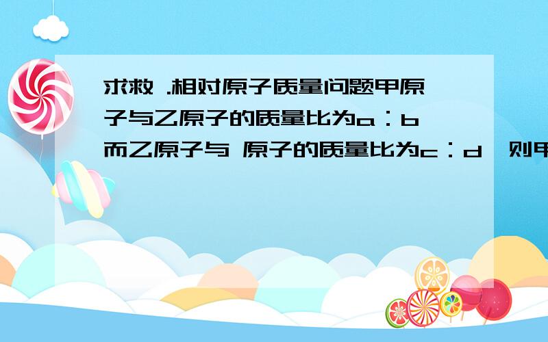 求救 .相对原子质量问题甲原子与乙原子的质量比为a：b,而乙原子与 原子的质量比为c：d,则甲原子的相对原子质量为 .所以对这个方程不会理解.