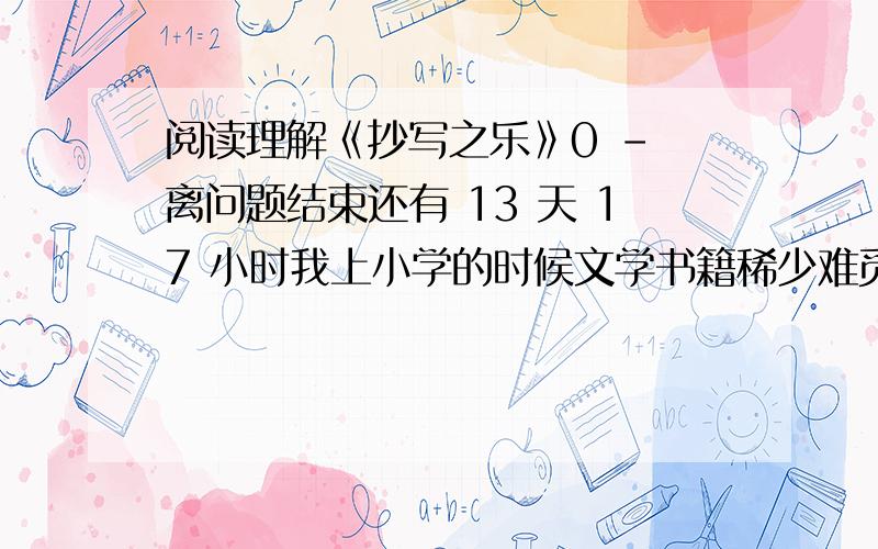 阅读理解《抄写之乐》0 - 离问题结束还有 13 天 17 小时我上小学的时候文学书籍稀少难觅,酷爱文学的父亲常常把看到的好文章仔细的抄下来,而且鼓励我也做摘抄.于是我用瘦长枸紧的字体抄