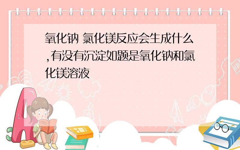 氧化钠 氯化镁反应会生成什么,有没有沉淀如题是氧化钠和氯化镁溶液