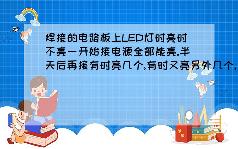 焊接的电路板上LED灯时亮时不亮一开始接电源全部能亮.半天后再接有时亮几个,有时又亮另外几个,每次接亮的可能都不同,但都没坏,这是什么原因