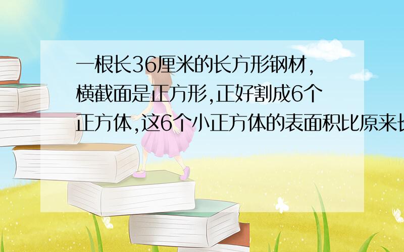 一根长36厘米的长方形钢材,横截面是正方形,正好割成6个正方体,这6个小正方体的表面积比原来长方体大?一根长36厘米的长方形钢材,横截面是正方形,正好割成6个正方体,这6个小正方体的表面