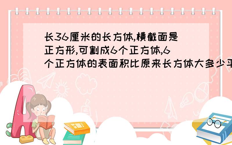 长36厘米的长方体,横截面是正方形,可割成6个正方体,6个正方体的表面积比原来长方体大多少平方厘米?