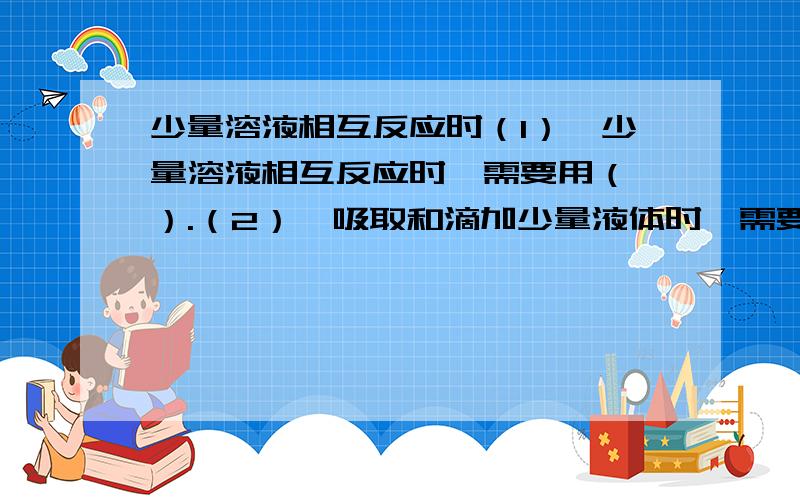 少量溶液相互反应时（1）、少量溶液相互反应时,需要用（ ）.（2）、吸取和滴加少量液体时,需要用（ ）.（3）、配置溶液时,溶解一定量的物质时,需要用（ ）.（4）、蒸发溶液时,需要用（