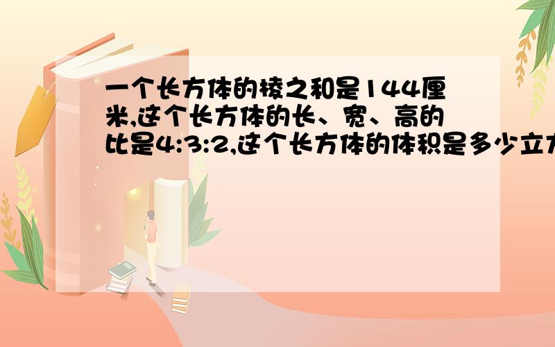 一个长方体的棱之和是144厘米,这个长方体的长、宽、高的比是4:3:2,这个长方体的体积是多少立方厘米各位大哥大婶,叔叔阿姨,走过路过不要错过啊!