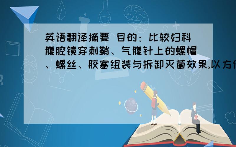 英语翻译摘要 目的：比较妇科腹腔镜穿刺鞘、气腹针上的螺帽、螺丝、胶塞组装与拆卸灭菌效果,以方便临床使用.方法：在清洗流程和灭菌方法相同的前提下,同期选择360套妇科腹腔镜做比较