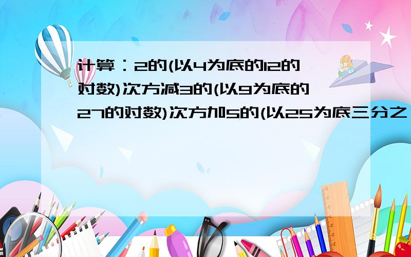 计算：2的(以4为底的12的对数)次方减3的(以9为底的27的对数)次方加5的(以25为底三分之一的对数)次方