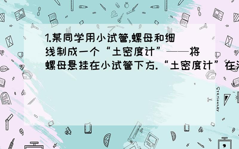 1.某同学用小试管,螺母和细线制成一个“土密度计”——将螺母悬挂在小试管下方.“土密度计”在酒精（酒精密度=0.8×1000）中静止时露出液面的高度为2㎝；“土密度计”在水中静止时露出