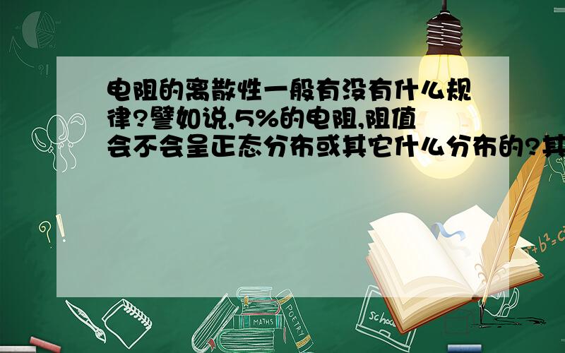 电阻的离散性一般有没有什么规律?譬如说,5%的电阻,阻值会不会呈正态分布或其它什么分布的?其它如1%的电阻又是怎样的?