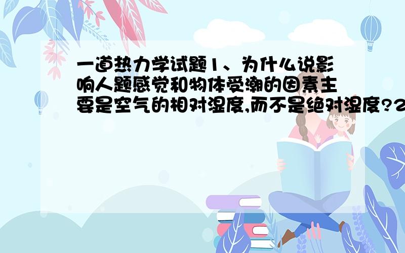 一道热力学试题1、为什么说影响人题感觉和物体受潮的因素主要是空气的相对湿度,而不是绝对湿度?2、为什么在冷却水塔中能将热水冷却到比大气温度还低?这违背热力学第二定律吗?