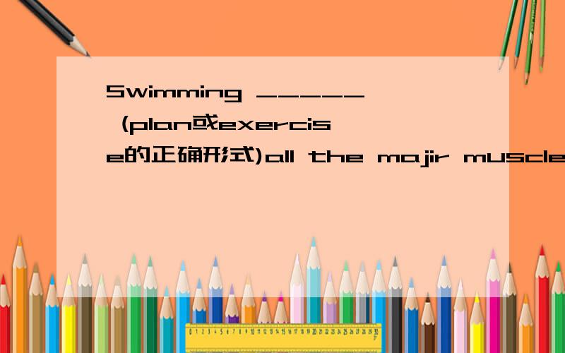 Swimming _____ (plan或exercise的正确形式)all the majir muscle groups.