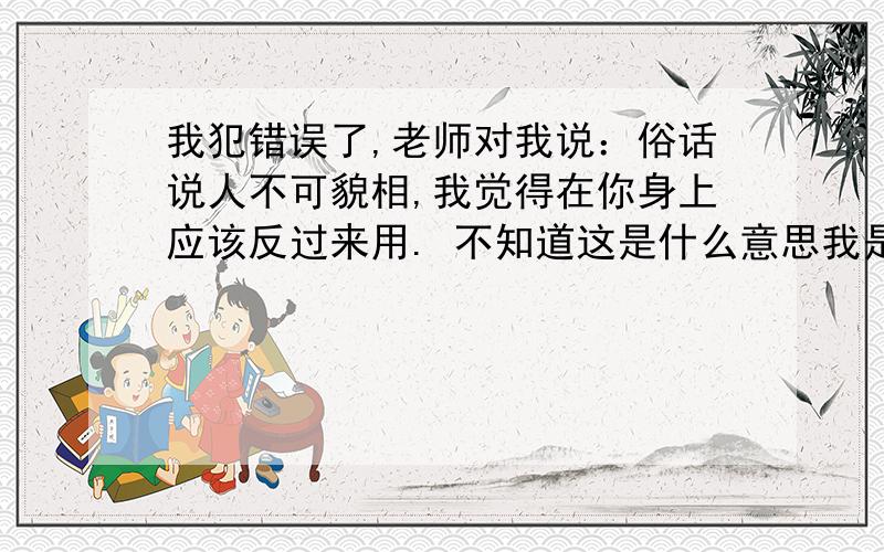 我犯错误了,老师对我说：俗话说人不可貌相,我觉得在你身上应该反过来用. 不知道这是什么意思我是男的  老师是女的