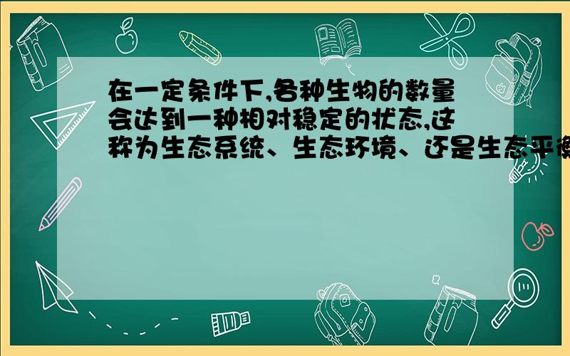 在一定条件下,各种生物的数量会达到一种相对稳定的状态,这称为生态系统、生态环境、还是生态平衡呢?