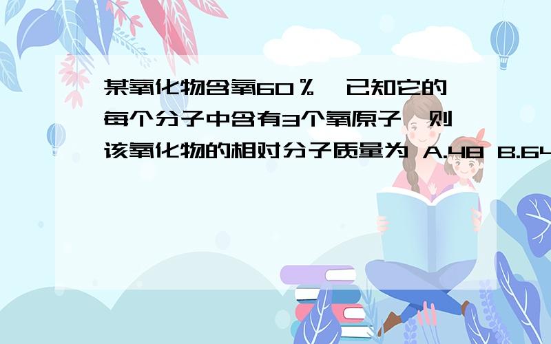 某氧化物含氧60％,已知它的每个分子中含有3个氧原子,则该氧化物的相对分子质量为 A.48 B.64 C.80 D.100