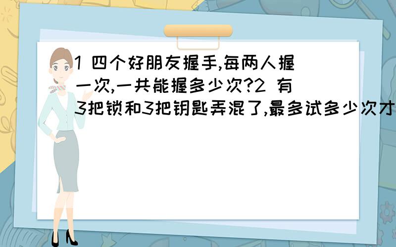 1 四个好朋友握手,每两人握一次,一共能握多少次?2 有3把锁和3把钥匙弄混了,最多试多少次才能知道哪把钥匙开哪把琐?希望回答的清楚些,好讲给孩子听