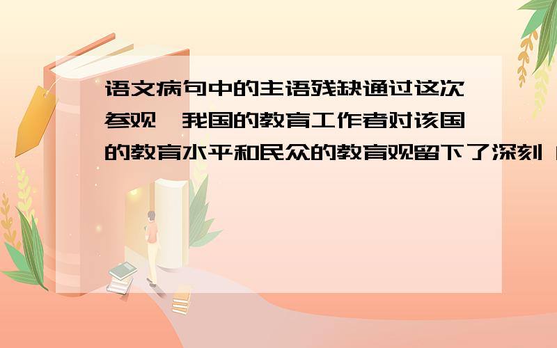 语文病句中的主语残缺通过这次参观,我国的教育工作者对该国的教育水平和民众的教育观留下了深刻 的印象,深感我国教育改革的迫切性.这个句子前半句的主语不应该是 我国的教育工作者