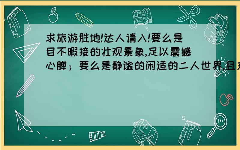 求旅游胜地!达人请入!要么是目不暇接的壮观景象,足以震撼心脾；要么是静谧的闲适的二人世界,且充满情趣!哈哈,有谁能提供帮助?关键是,我不想去景区鉴赏人流!