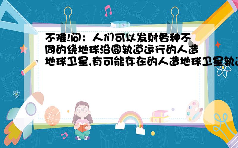 不难!问：人们可以发射各种不同的绕地球沿圆轨道运行的人造地球卫星,有可能存在的人造地球卫星轨道是：A.与地球表面上某一经线所决定的圆是共面同心圆B.与地球表面上某一纬线（非赤