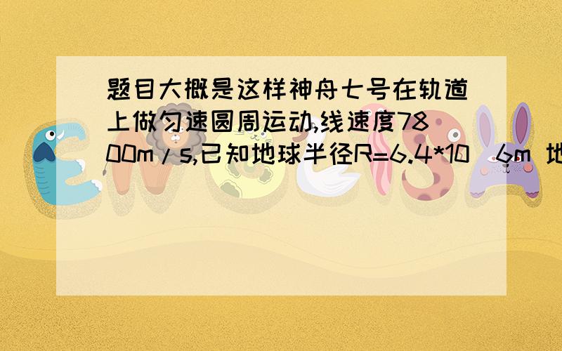 题目大概是这样神舟七号在轨道上做匀速圆周运动,线速度7800m/s,已知地球半径R=6.4*10^6m 地球表面重力加速度g（g10m/s^2)地球质量M和地球半径R存在关系GM=gR^2,是估算神舟七号绕地飞行的高度h和