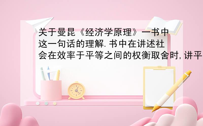 关于曼昆《经济学原理》一书中这一句话的理解.书中在讲述社会在效率于平等之间的权衡取舍时,讲平等解释为如何分割经济蛋糕,讲效率解释为经济蛋糕的大小,并谈到：当政府想要把经济蛋