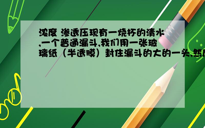 浓度 渗透压现有一烧杯的清水,一个普通漏斗,我们用一张玻璃纸（半透膜）封住漏斗的大的一头,然后我们把一定浓度的蔗糖溶液灌入漏斗中.然后把漏斗倒置浸在清水中,漏斗中液面与水面相