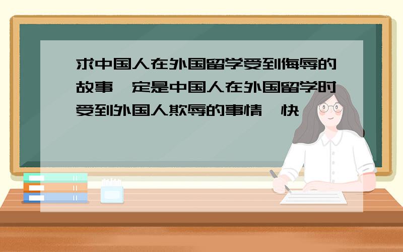 求中国人在外国留学受到侮辱的故事一定是中国人在外国留学时受到外国人欺辱的事情,快,