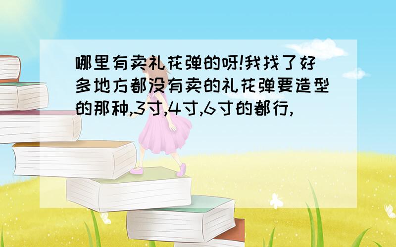 哪里有卖礼花弹的呀!我找了好多地方都没有卖的礼花弹要造型的那种,3寸,4寸,6寸的都行,