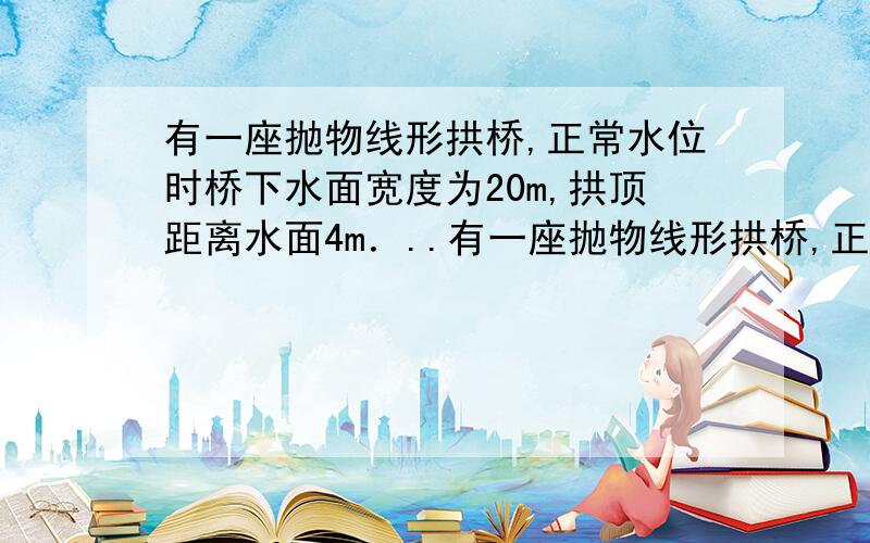 有一座抛物线形拱桥,正常水位时桥下水面宽度为20m,拱顶距离水面4m．..有一座抛物线形拱桥,正常水位时桥下水面宽度为20m,拱顶距离水面4m．（1）在如图所示的直角坐标系中,求出该抛物线的