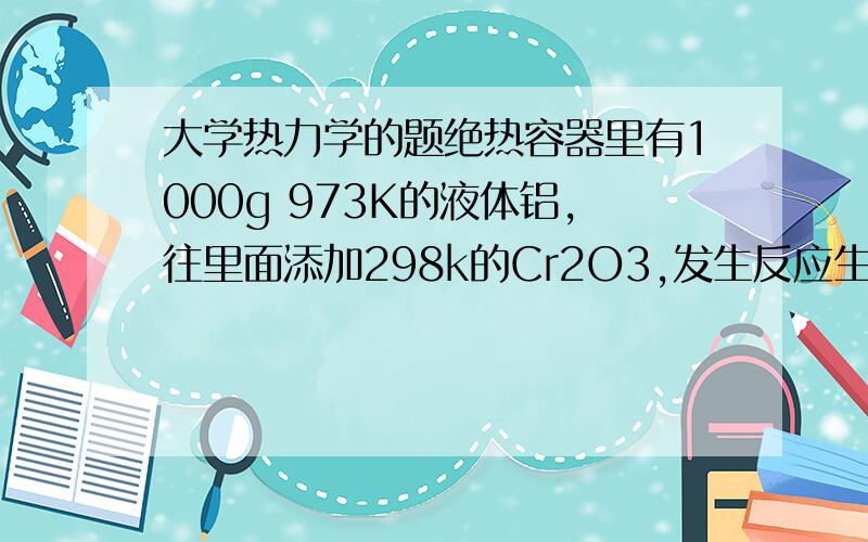 大学热力学的题绝热容器里有1000g 973K的液体铝,往里面添加298k的Cr2O3,发生反应生成Cr和Al2O3.问要添加多少质量的Cr2O3,可以使得反应结束后Al2O3,Cr2O3,Cr的温度达到1600k.（Cr2O3应该是过量的）因为