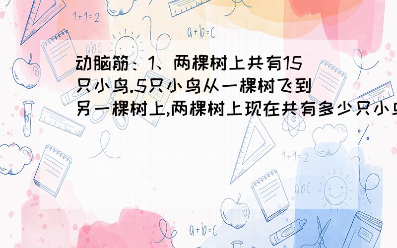 动脑筋：1、两棵树上共有15只小鸟.5只小鸟从一棵树飞到另一棵树上,两棵树上现在共有多少只小鸟?还有一道：2、盒子里有红白蓝三种颜色的玻璃球.至多要摸几个球,就能保证摸到2个颜色一