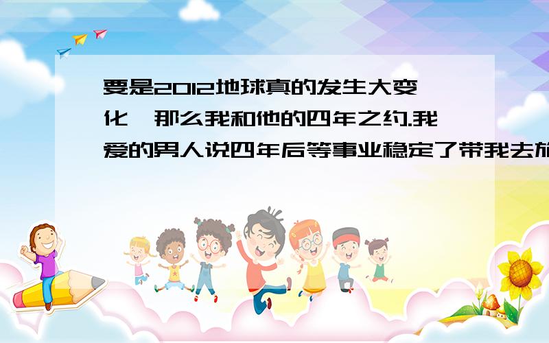 要是2012地球真的发生大变化,那么我和他的四年之约.我爱的男人说四年后等事业稳定了带我去旅游,我答应了,可我怕.怕2012会真的.怎么办?我想跟他说提前.可我要怎么跟他说好呢?现在他事业