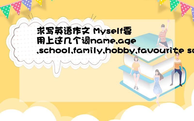 求写英语作文 Myself要用上这几个词name,age,school,family,hobby,favourite subject/colour/,