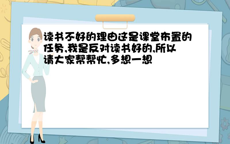 读书不好的理由这是课堂布置的任务,我是反对读书好的,所以请大家帮帮忙,多想一想