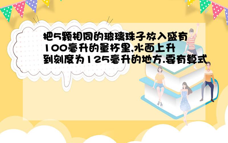 把5颗相同的玻璃珠子放入盛有100毫升的量杯里,水面上升到刻度为125毫升的地方.要有算式