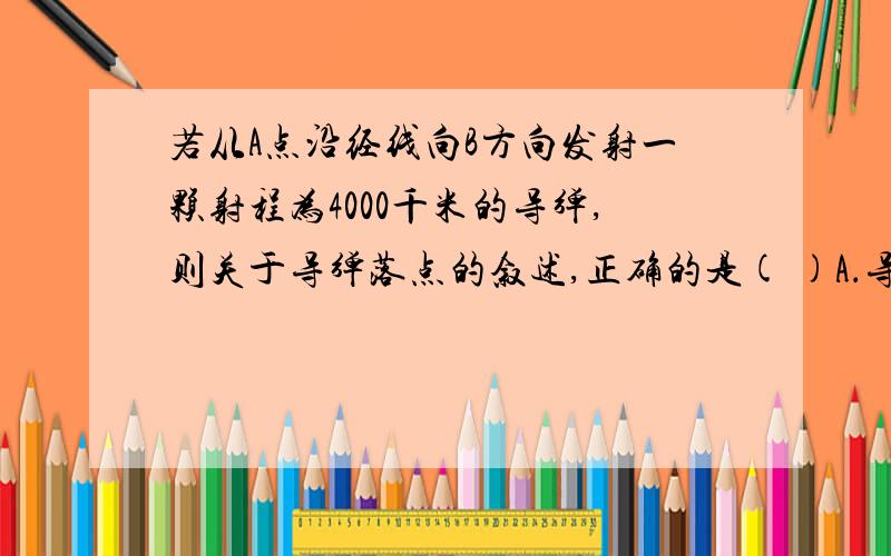 若从A点沿经线向B方向发射一颗射程为4000千米的导弹,则关于导弹落点的叙述,正确的是( )A．导弹将落在北半球、西半球B．导弹落点所在地一年中有两次直射机会C．导弹落在低纬度地区D．导