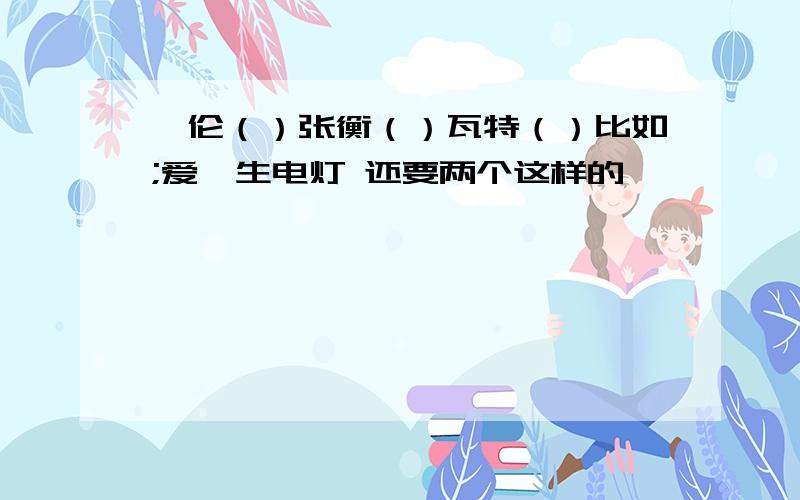 蔡伦（）张衡（）瓦特（）比如;爱迪生电灯 还要两个这样的