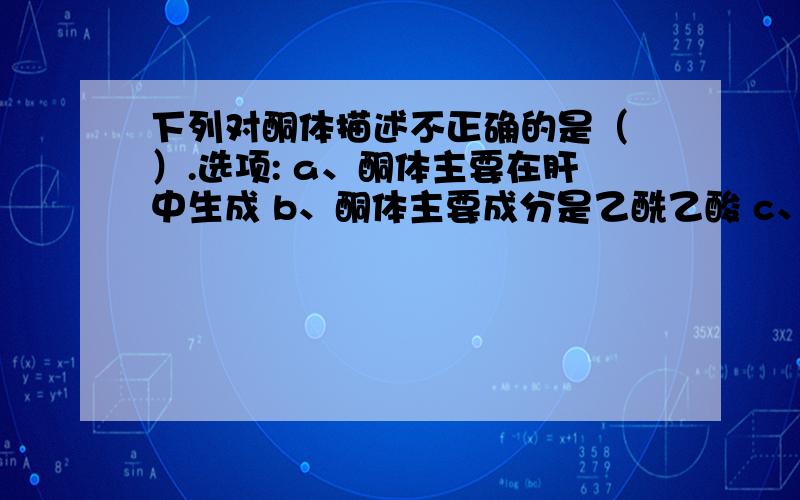 下列对酮体描述不正确的是（ ）.选项: a、酮体主要在肝中生成 b、酮体主要成分是乙酰乙酸 c、合成酮体的酶系存在于线粒体 d、生成酮体的原料是乙酰CoA e、酮体是脂肪酸分解代谢所生成的