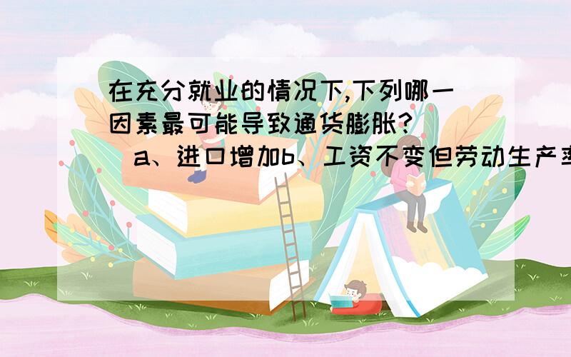 在充分就业的情况下,下列哪一因素最可能导致通货膨胀?（ ）a、进口增加b、工资不变但劳动生产率提高c、出口减少d、政府支出不变但税收减少