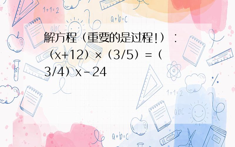 解方程（重要的是过程!）∶ （x+12）×（3/5）=（3/4）x－24