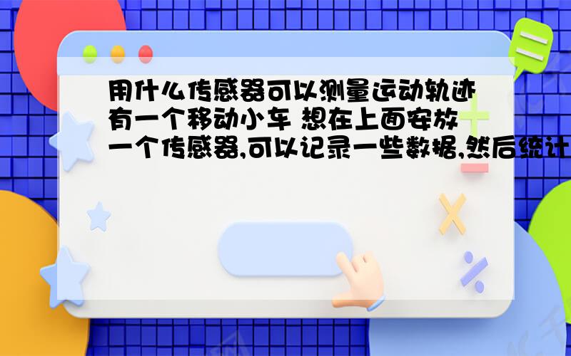 用什么传感器可以测量运动轨迹有一个移动小车 想在上面安放一个传感器,可以记录一些数据,然后统计出运动轨迹的（不仅仅是位移啊）.$求大侠们指点 这个应该用什么样的传感器,通过什么