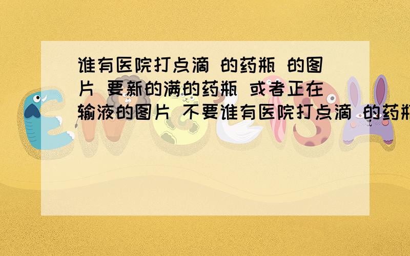 谁有医院打点滴 的药瓶 的图片 要新的满的药瓶 或者正在输液的图片 不要谁有医院打点滴 的药瓶 的图片 要新的满的药瓶 或者正在输液的图片 不要主人的脸哦!快点(不要百度搜的,要搜可以