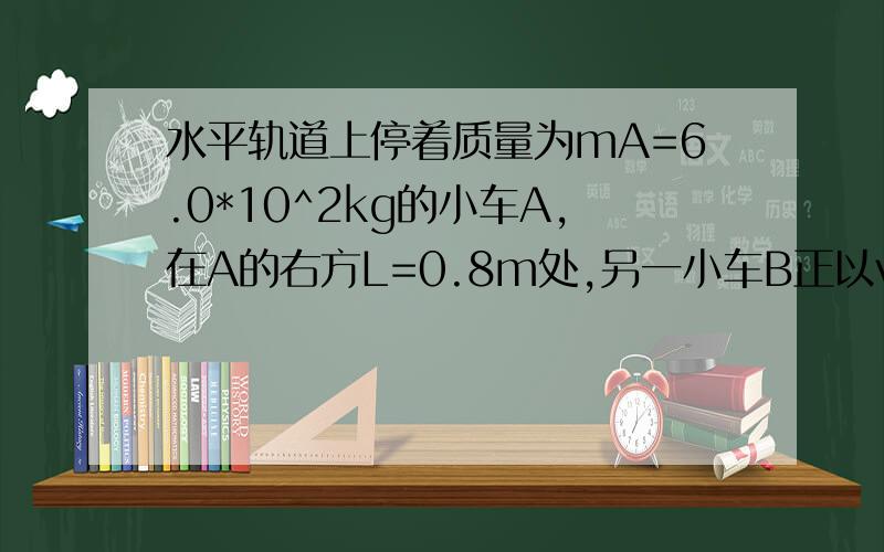 水平轨道上停着质量为mA=6.0*10^2kg的小车A,在A的右方L=0.8m处,另一小车B正以vB=4.0m/s的速度做匀速直线运动而远离A,为使A车在t=10s时追上B车,并恰好不相撞,立即给A车施加向右的水平推力,使小车做