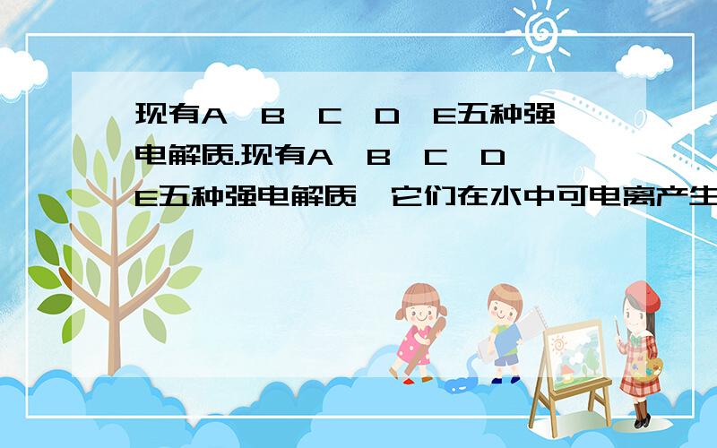 现有A、B、C、D、E五种强电解质.现有A、B、C、D、E五种强电解质,它们在水中可电离产生下列离子（各种离子不重复）.阳离子 H+、Na+、A13+、Ag+、Ba2+ 阴离子 OH-、C1-、CO32-、NO3-、SO4- 已知：①A