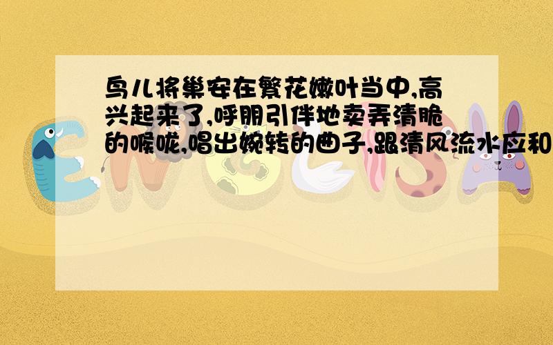 鸟儿将巢安在繁花嫩叶当中,高兴起来了,呼朋引伴地卖弄清脆的喉咙,唱出婉转的曲子,跟清风流水应和着.品味”呼朋引伴“、”卖弄“的表达效果.