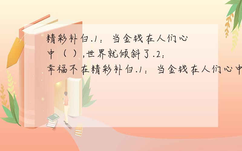 精彩补白.1：当金钱在人们心中（ ）,世界就倾斜了.2：幸福不在精彩补白.1：当金钱在人们心中（ ）,世界就倾斜了.2：幸福不在于拥有金钱,而在于（ ）.