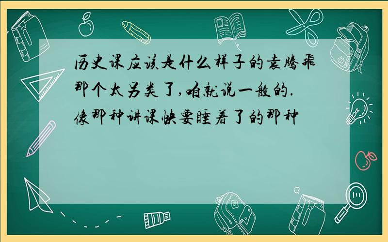 历史课应该是什么样子的袁腾飞那个太另类了,咱就说一般的.像那种讲课快要睡着了的那种