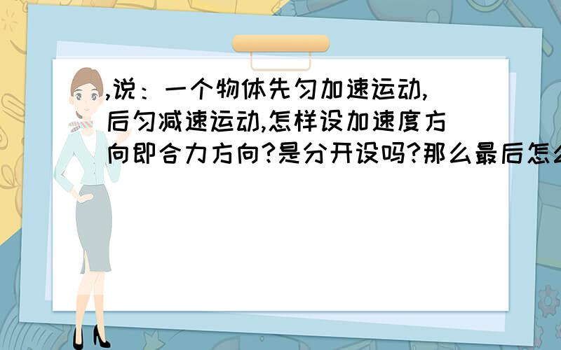 ,说：一个物体先匀加速运动,后匀减速运动,怎样设加速度方向即合力方向?是分开设吗?那么最后怎么将两个式子合并解出最后的答案呢?