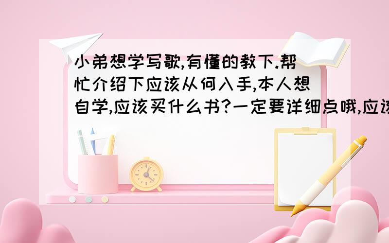 小弟想学写歌,有懂的教下.帮忙介绍下应该从何入手,本人想自学,应该买什么书?一定要详细点哦,应该需要什么书籍,麻烦把书的名字写上,我没有任何乐理方面的基础 纯粹是业余爱好个人喜好.